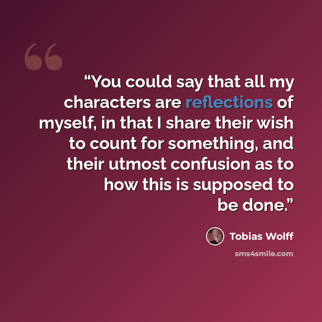“You could say that all my characters are reflections of myself, in that I share their wish to count for something, and their utmost confusion as to how this is supposed to be done.” quote by Tobias Wolff