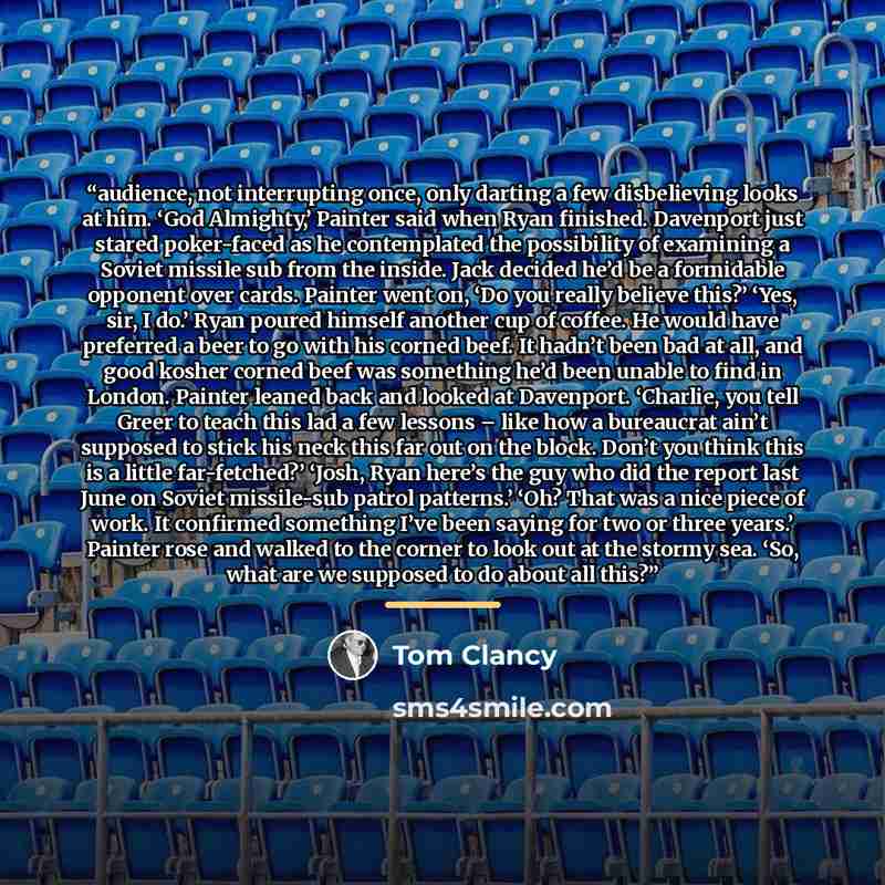“audience, not interrupting once, only darting a few disbelieving looks at him. ‘God Almighty,’ Painter said when Ryan finished. Davenport just stared poker-faced as he contemplated the possibility of examining a Soviet missile sub from the inside. Jack decided he’d be a formidable opponent over…” quote by Tom Clancy