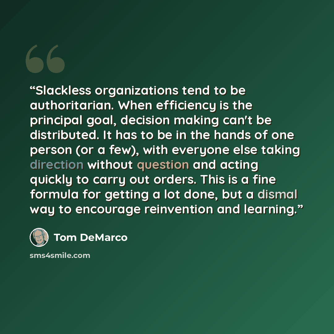 “Slackless organizations tend to be authoritarian. When efficiency is the principal goal, decision making can't be distributed. It has to be in the hands of one person (or a few), with everyone else taking direction without question and acting quickly to carry out orders. This is a fine formula for…” quote by Tom DeMarco