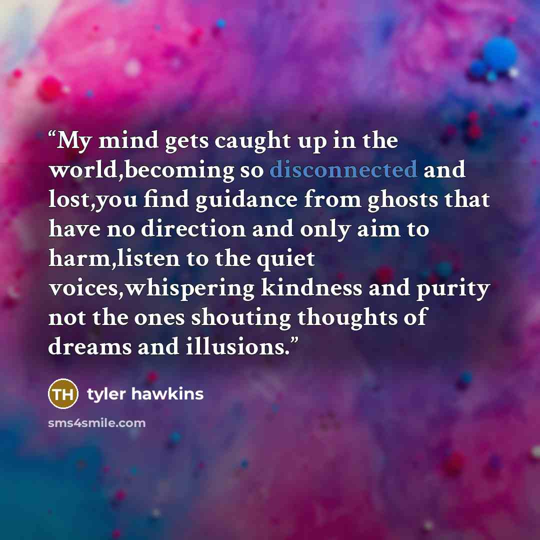 “My mind gets caught up in the world,becoming so disconnected and lost,you find guidance from ghosts that have no direction and only aim to harm,listen to the quiet voices,whispering kindness and purity not the ones shouting thoughts of dreams and illusions.” quote by Tyler Hawkins