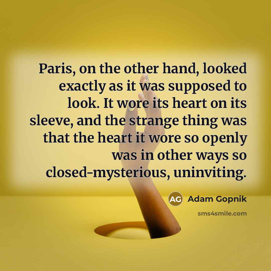 “Paris, on the other hand, looked exactly as it was supposed to look. It wore its heart on its sleeve, and the strange thing was that the heart it wore so openly was in other ways so closed-mysterious, uninviting.” quote by Adam Gopnik