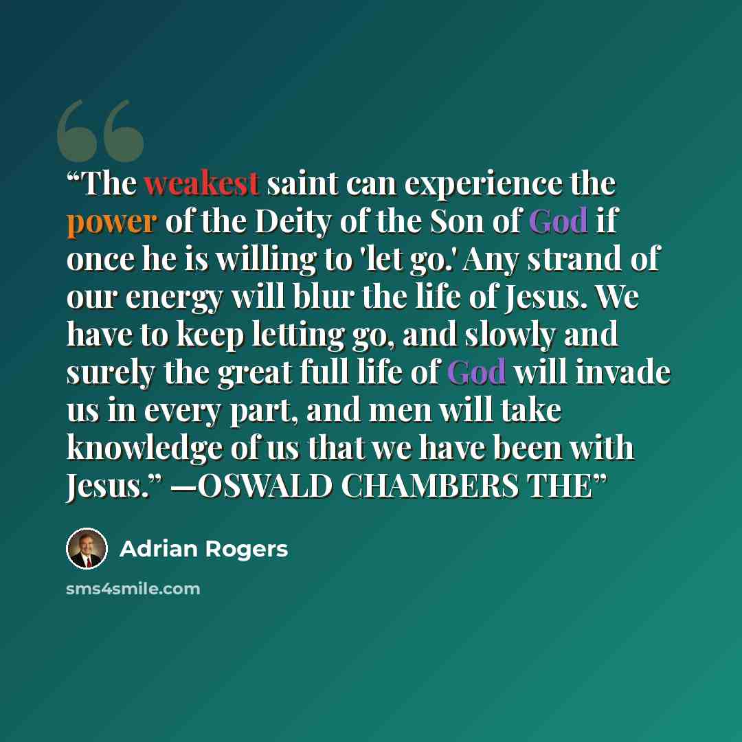 “The weakest saint can experience the power of the Deity of the Son of God if once he is willing to 'let go.' Any strand of our energy will blur the life of Jesus. We have to keep letting go, and slowly and surely the great full life of God will invade us in every part, and men will take knowledge…” quote by Adrian Rogers