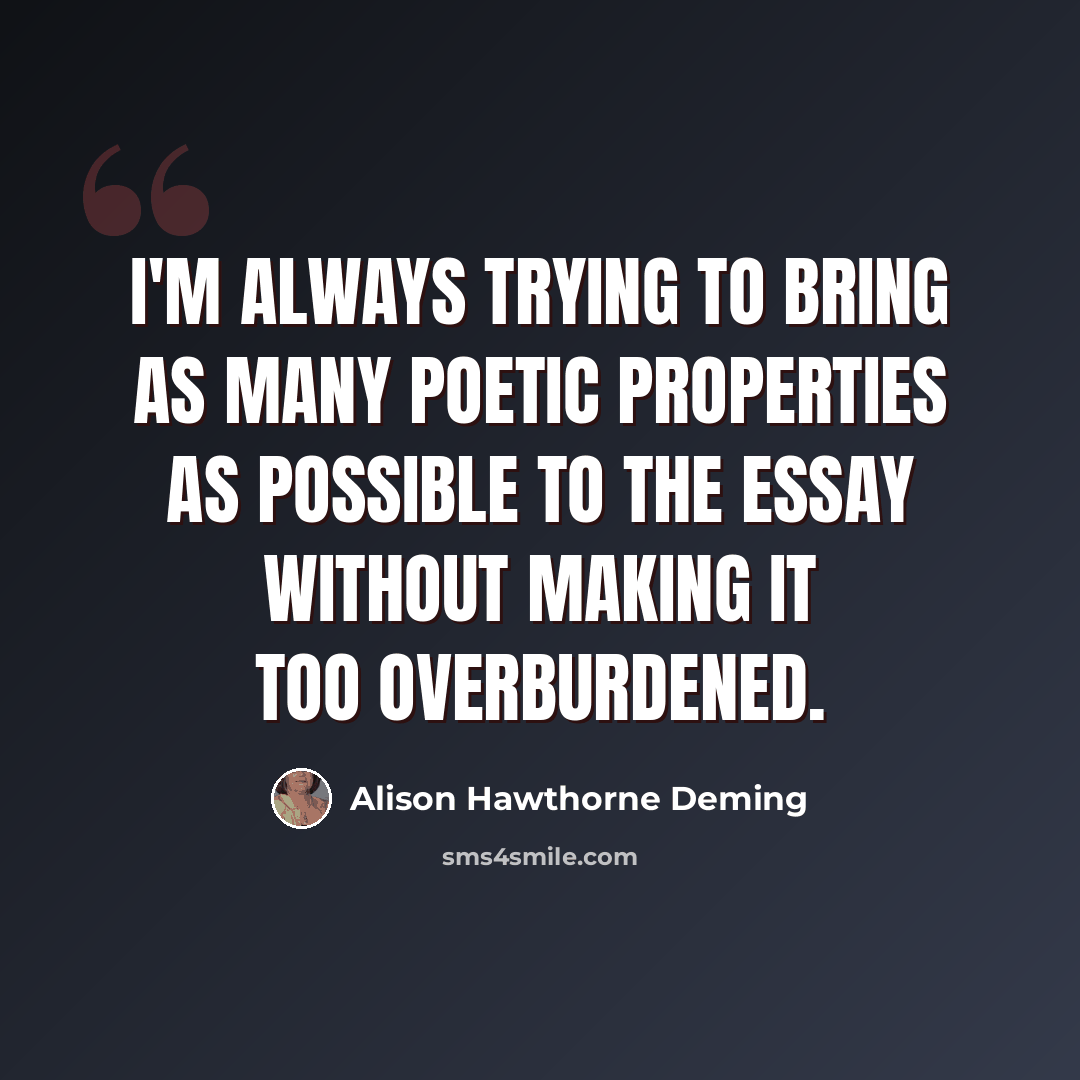 “I'm always trying to bring as many poetic properties as possible to the essay without making it too overburdened.” quote by Alison Hawthorne Deming