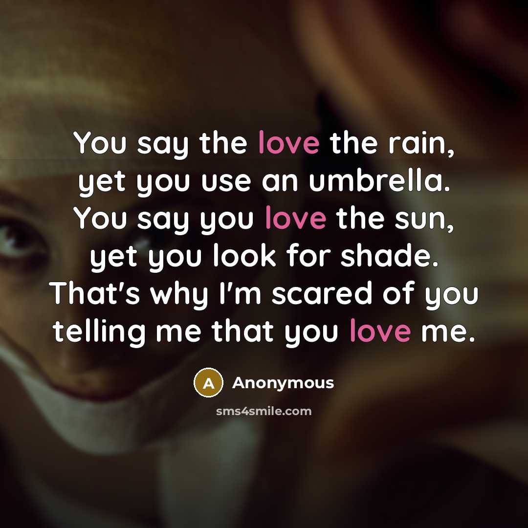 “You say the love the rain, yet you use an umbrella. You say you love the sun, yet you look for shade. That's why I'm scared of you telling me that you love me.” quote by Anonymous