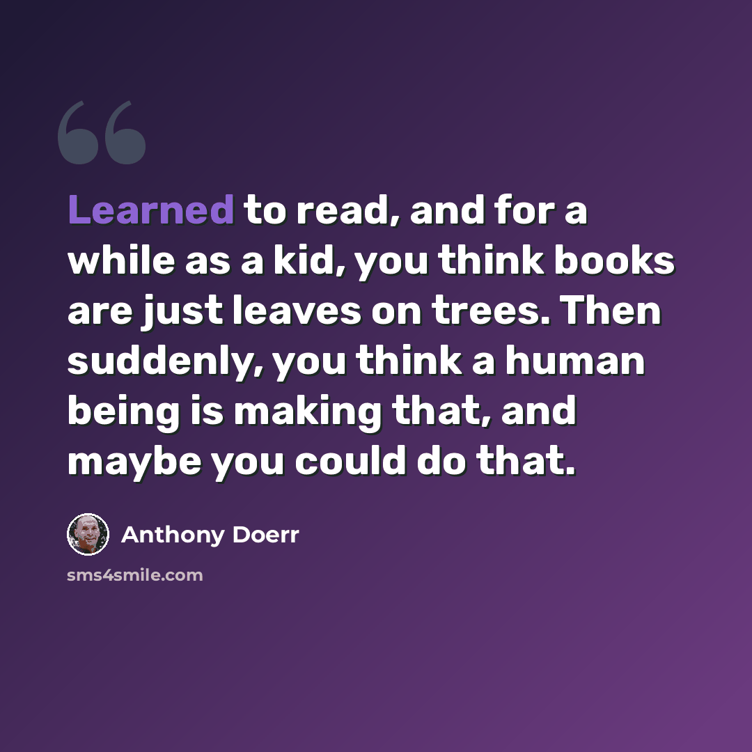 “Learned to read, and for a while as a kid, you think books are just leaves on trees. Then suddenly, you think a human being is making that, and maybe you could do that.” quote by Anthony Doerr