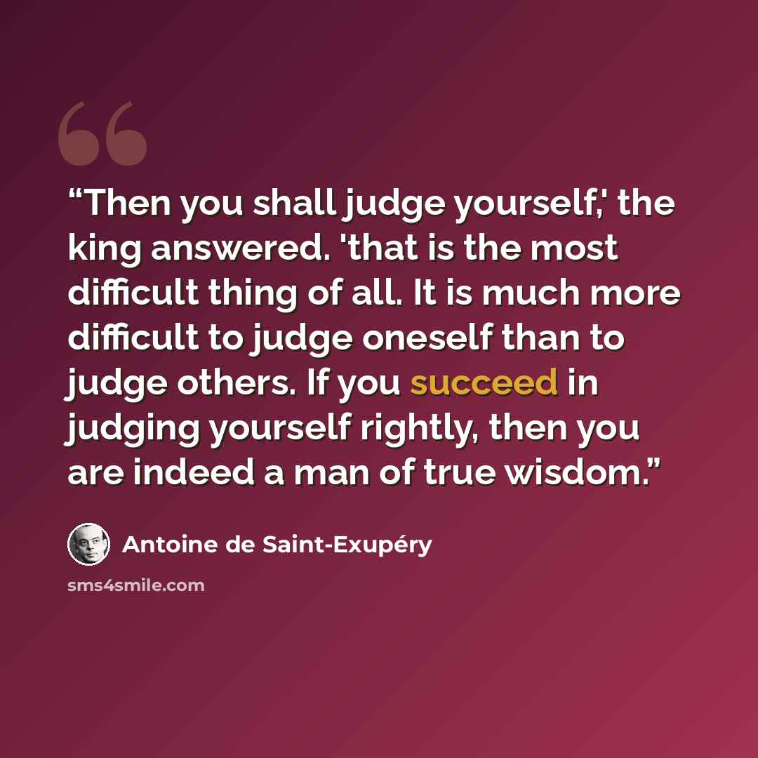 “Then you shall judge yourself,' the king answered. 'that is the most difficult thing of all. It is much more difficult to judge oneself than to judge others. If you succeed in judging yourself rightly, then you are indeed a man of true wisdom.” quote by Antoine de Saint-Exupéry