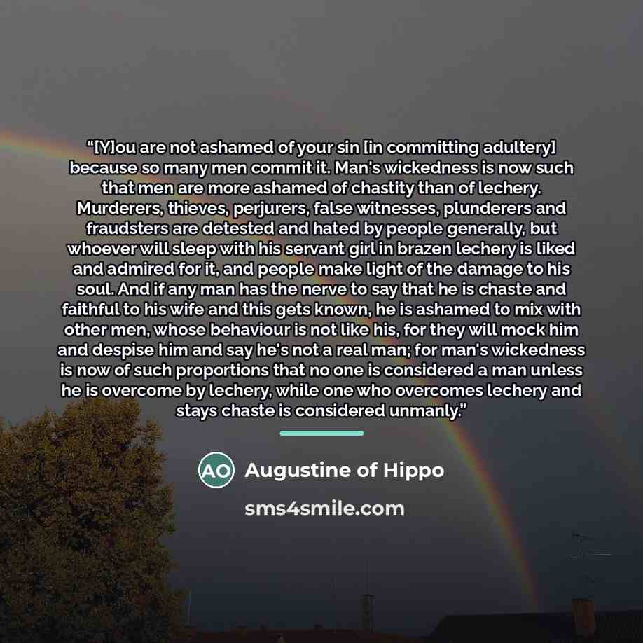 “[Y]ou are not ashamed of your sin [in committing adultery] because so many men commit it. Man's wickedness is now such that men are more ashamed of chastity than of lechery. Murderers, thieves, perjurers, false witnesses, plunderers and fraudsters are detested and hated by people generally, but…” quote by Augustine of Hippo