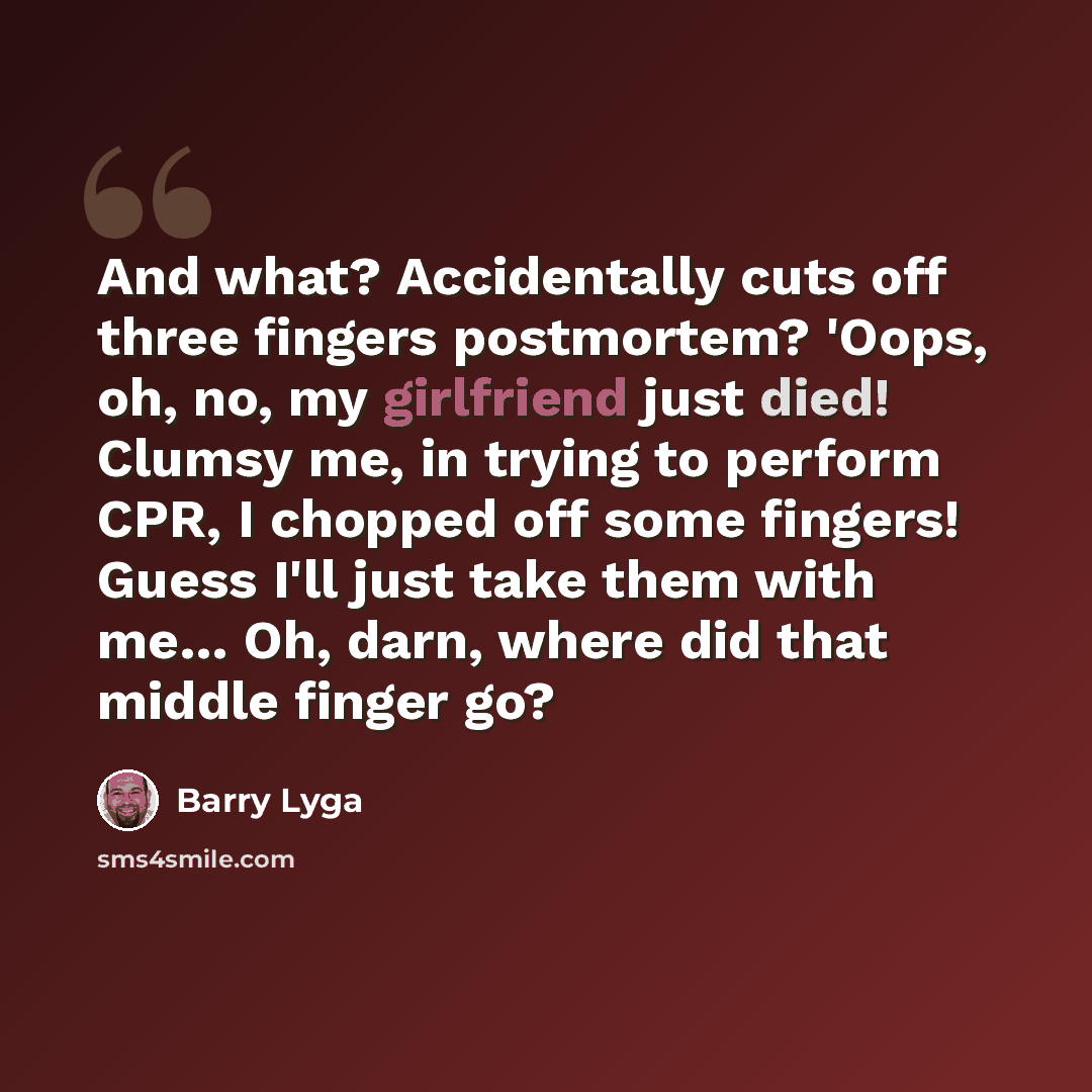 “And what? Accidentally cuts off three fingers postmortem? 'Oops, oh, no, my girlfriend just died! Clumsy me, in trying to perform CPR, I chopped off some fingers! Guess I'll just take them with me… Oh, darn, where did that middle finger go?” quote by Barry Lyga