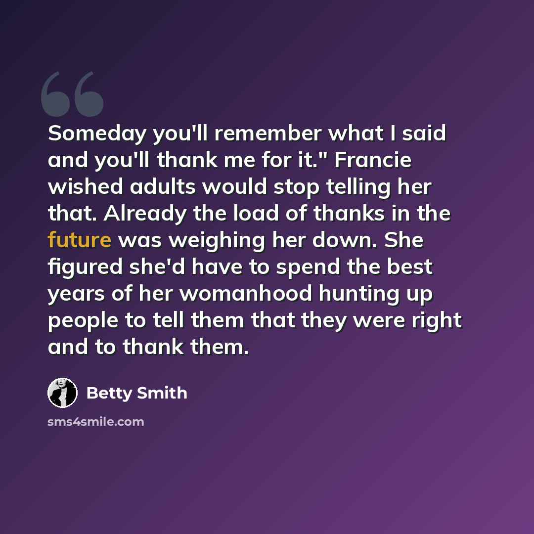 “Someday you'll remember what I said and you'll thank me for it." Francie wished adults would stop telling her that. Already the load of thanks in the future was weighing her down. She figured she'd have to spend the best years of her womanhood hunting up people to tell them that they were right…” quote by Betty Smith