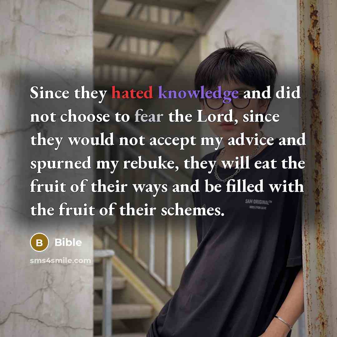“Since they hated knowledge and did not choose to fear the Lord, since they would not accept my advice and spurned my rebuke, they will eat the fruit of their ways and be filled with the fruit of their schemes.” quote by Bible