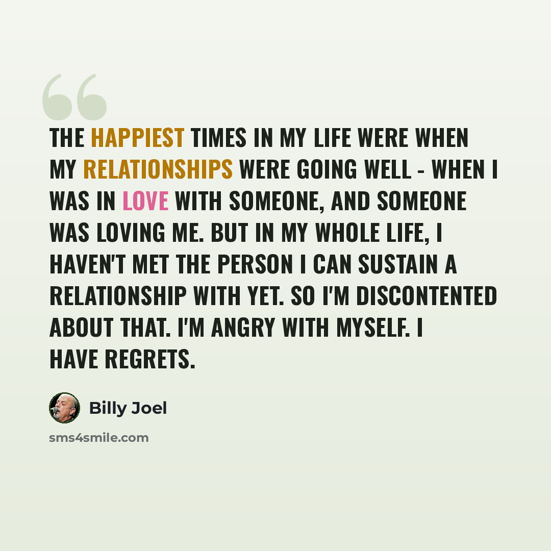 “The happiest times in my life were when my relationships were going well - when I was in love with someone, and someone was loving me. But in my whole life, I haven't met the person I can sustain a relationship with yet. So I'm discontented about that. I'm angry with myself. I have regrets.” quote by Billy Joel