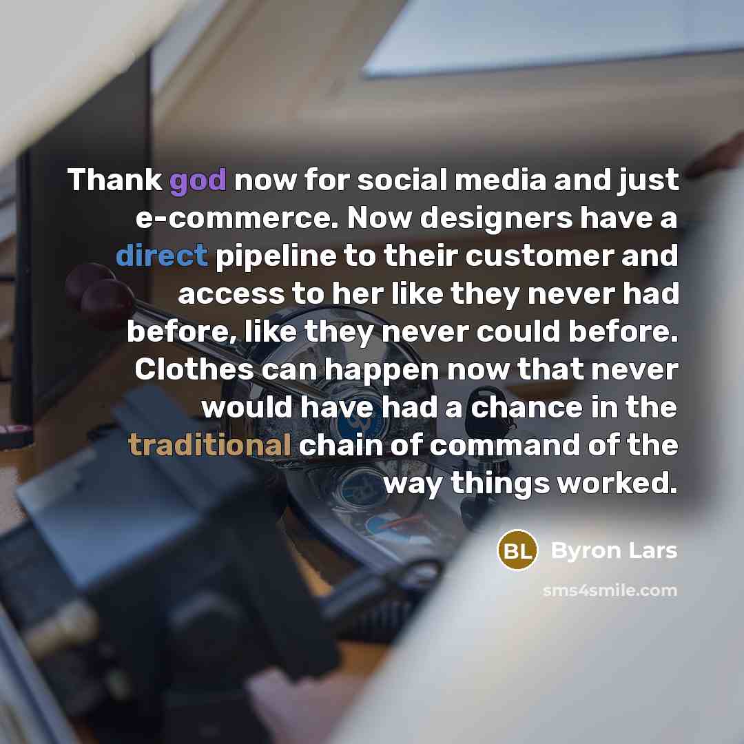“Thank god now for social media and just e-commerce. Now designers have a direct pipeline to their customer and access to her like they never had before, like they never could before. Clothes can happen now that never would have had a chance in the traditional chain of command of the way things…” quote by Byron Lars
