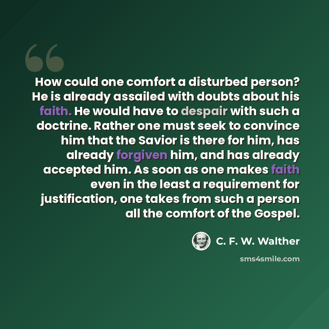 “How could one comfort a disturbed person? He is already assailed with doubts about his faith. He would have to despair with such a doctrine. Rather one must seek to convince him that the Savior is there for him, has already forgiven him, and has already accepted him. As soon as one makes faith…” quote by C. F. W. Walther