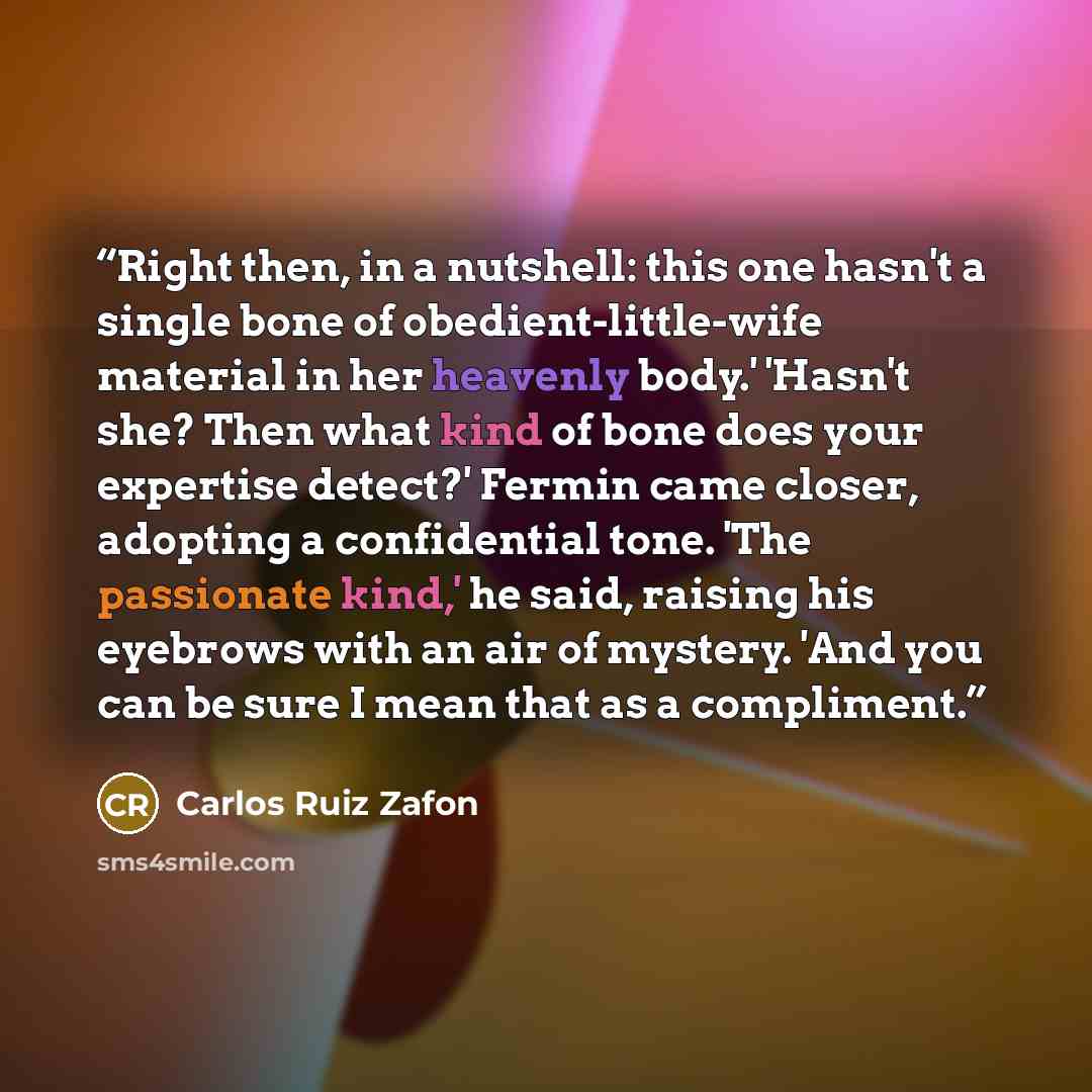 “Right then, in a nutshell: this one hasn't a single bone of obedient-little-wife material in her heavenly body.' 'Hasn't she? Then what kind of bone does your expertise detect?' Fermin came closer, adopting a confidential tone. 'The passionate kind,' he said, raising his eyebrows with an air of…” quote by Carlos Ruiz Zafón