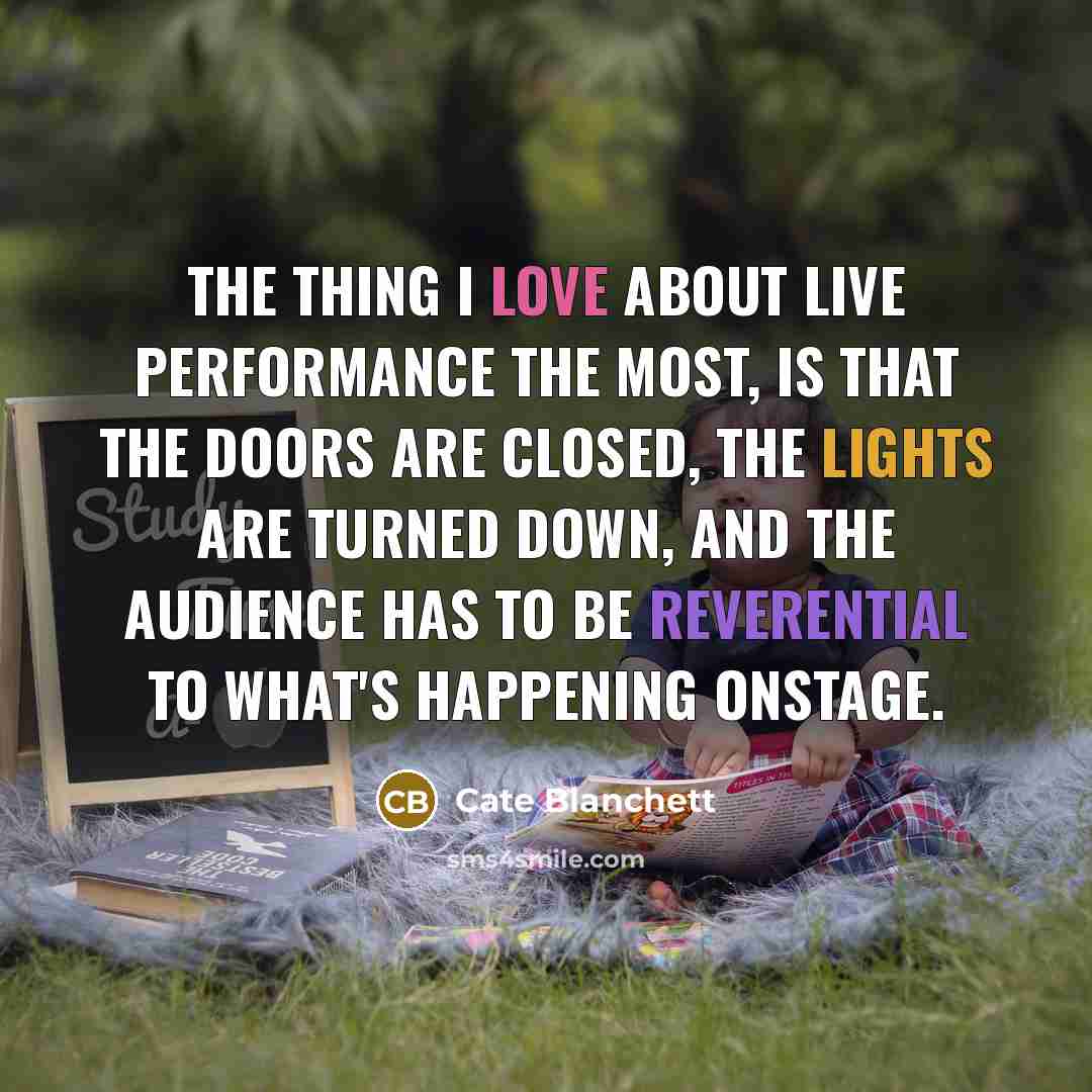 “The thing I love about live performance the most, is that the doors are closed, the lights are turned down, and the audience has to be reverential to what's happening onstage.” quote by Cate Blanchett
