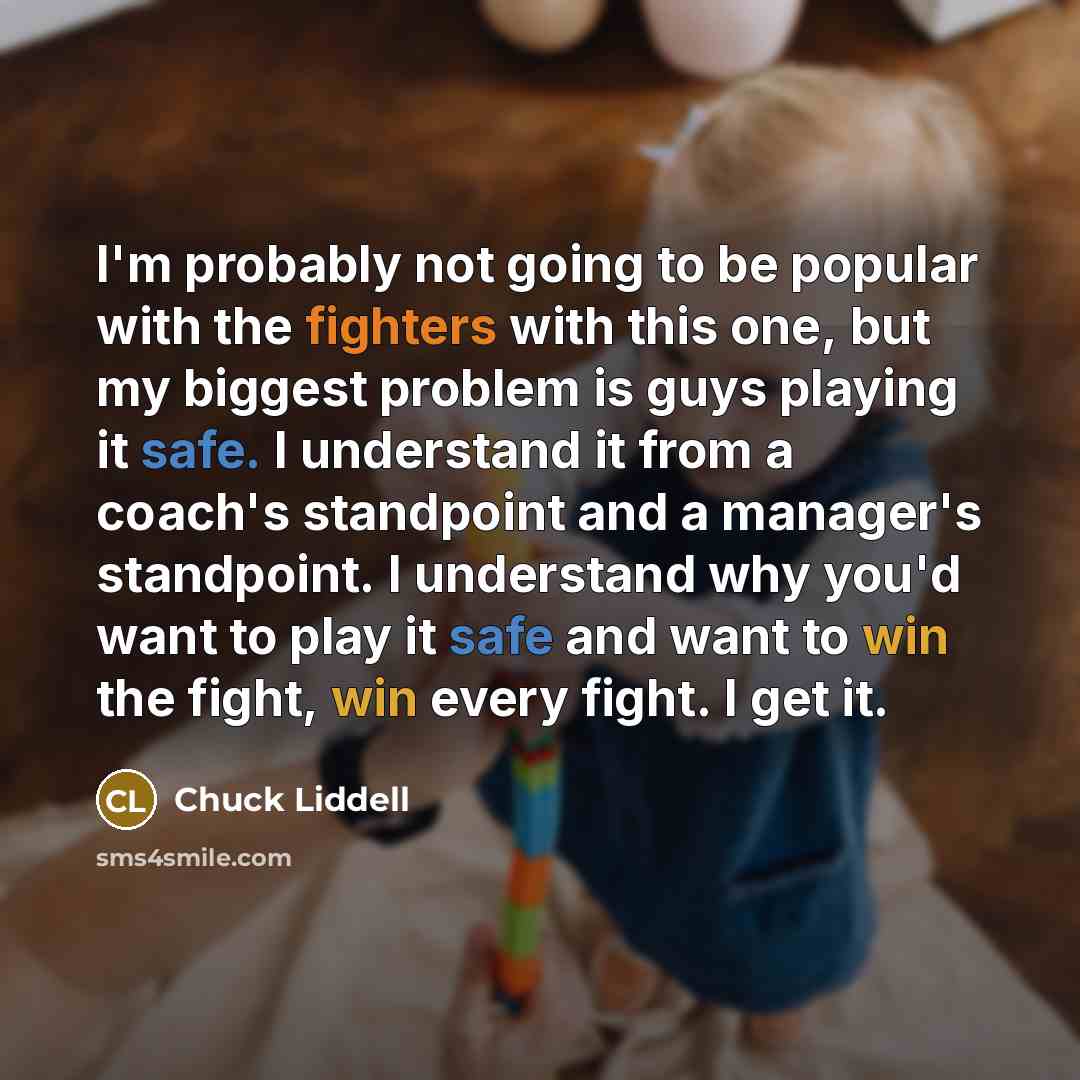 “I'm probably not going to be popular with the fighters with this one, but my biggest problem is guys playing it safe. I understand it from a coach's standpoint and a manager's standpoint. I understand why you'd want to play it safe and want to win the fight, win every fight. I get it.” quote by Chuck Liddell