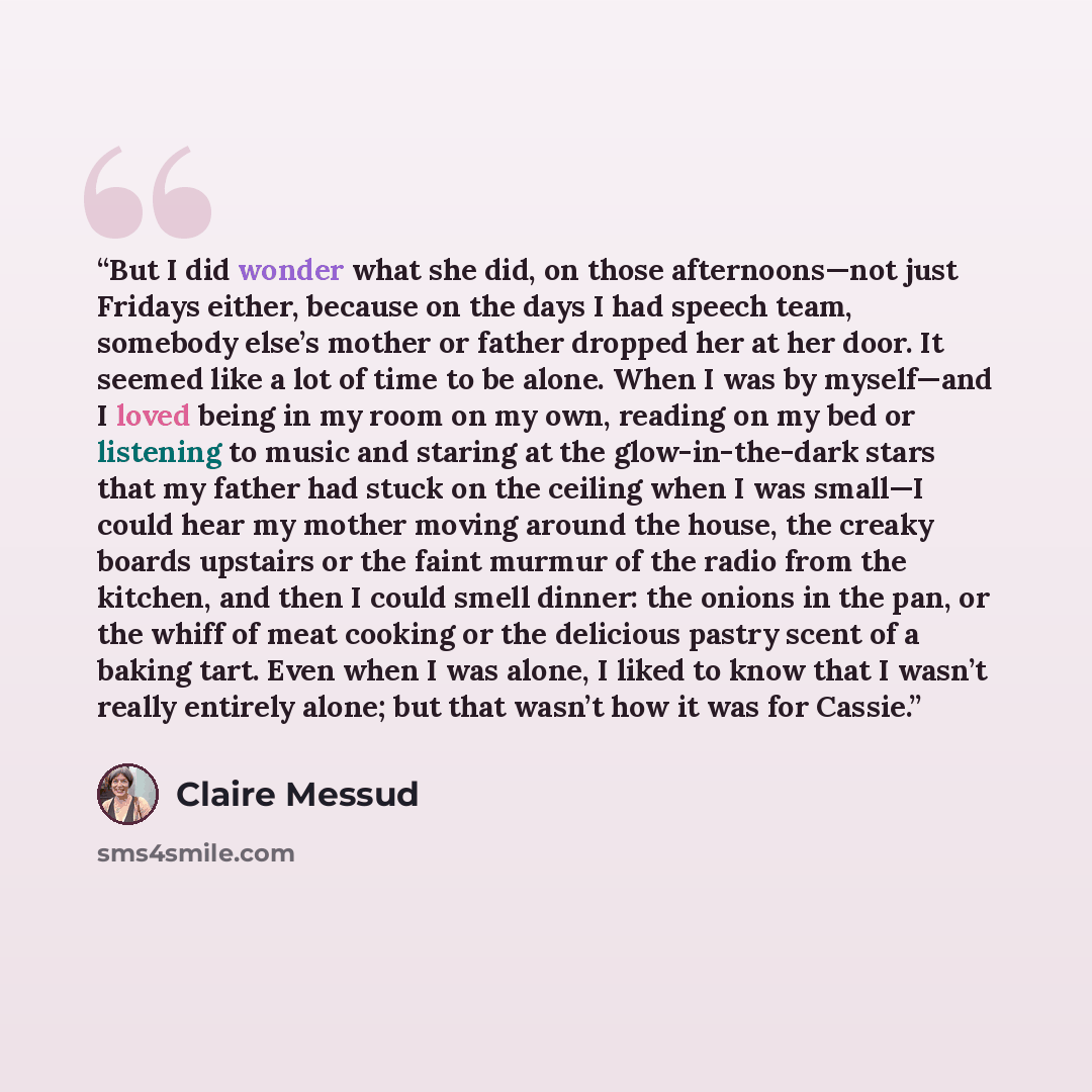 “But I did wonder what she did, on those afternoons—not just Fridays either, because on the days I had speech team, somebody else’s mother or father dropped her at her door. It seemed like a lot of time to be alone. When I was by myself—and I loved being in my room on my own, reading on my bed or…” quote by Claire Messud