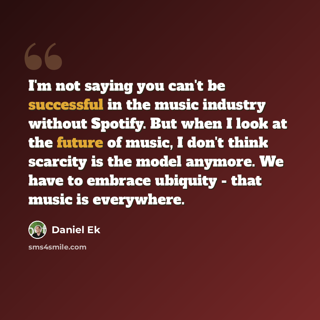 “I'm not saying you can't be successful in the music industry without Spotify. But when I look at the future of music, I don't think scarcity is the model anymore. We have to embrace ubiquity - that music is everywhere.” quote by Daniel Ek