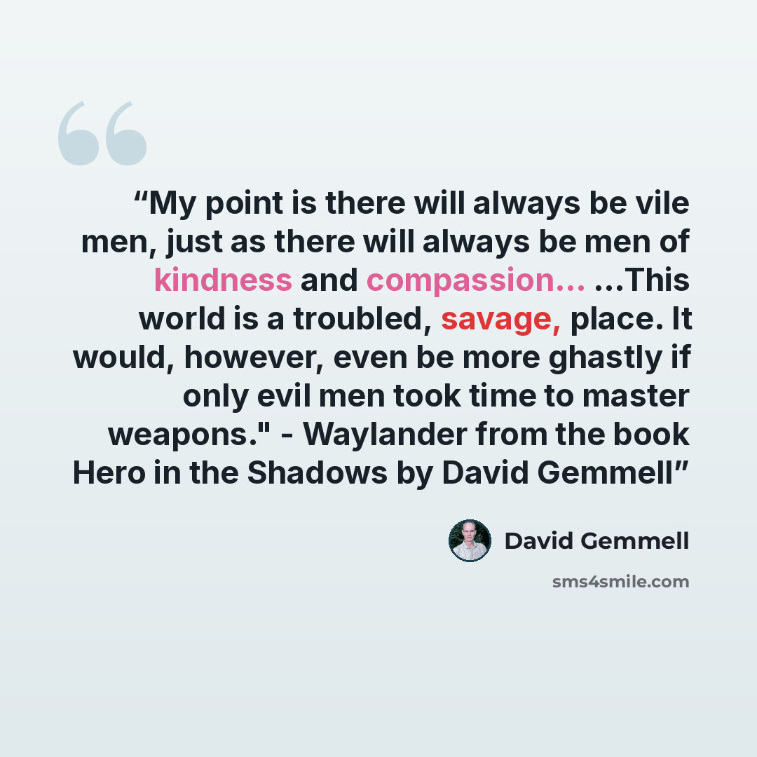 “My point is there will always be vile men, just as there will always be men of kindness and compassion... ...This world is a troubled, savage, place. It would, however, even be more ghastly if only evil men took time to master weapons." - Waylander from the book Hero in the Shadows by David Gemmell” quote by David Gemmell