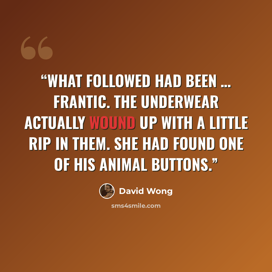 “What followed had been … frantic. The underwear actually wound up with a little rip in them. She had found one of his animal buttons.” quote by David Wong