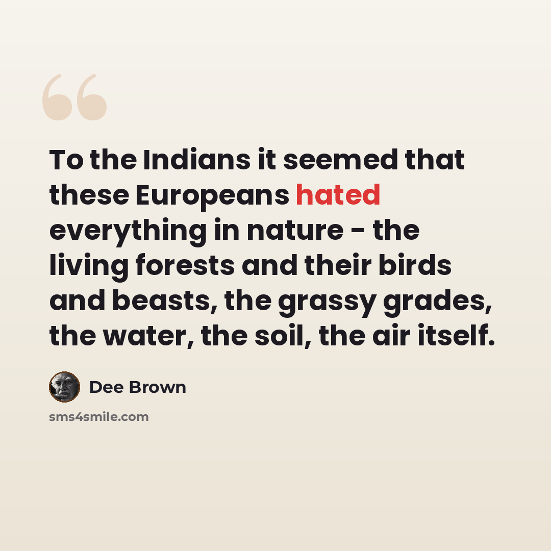 “To the Indians it seemed that these Europeans hated everything in nature - the living forests and their birds and beasts, the grassy grades, the water, the soil, the air itself.” quote by Dee Brown