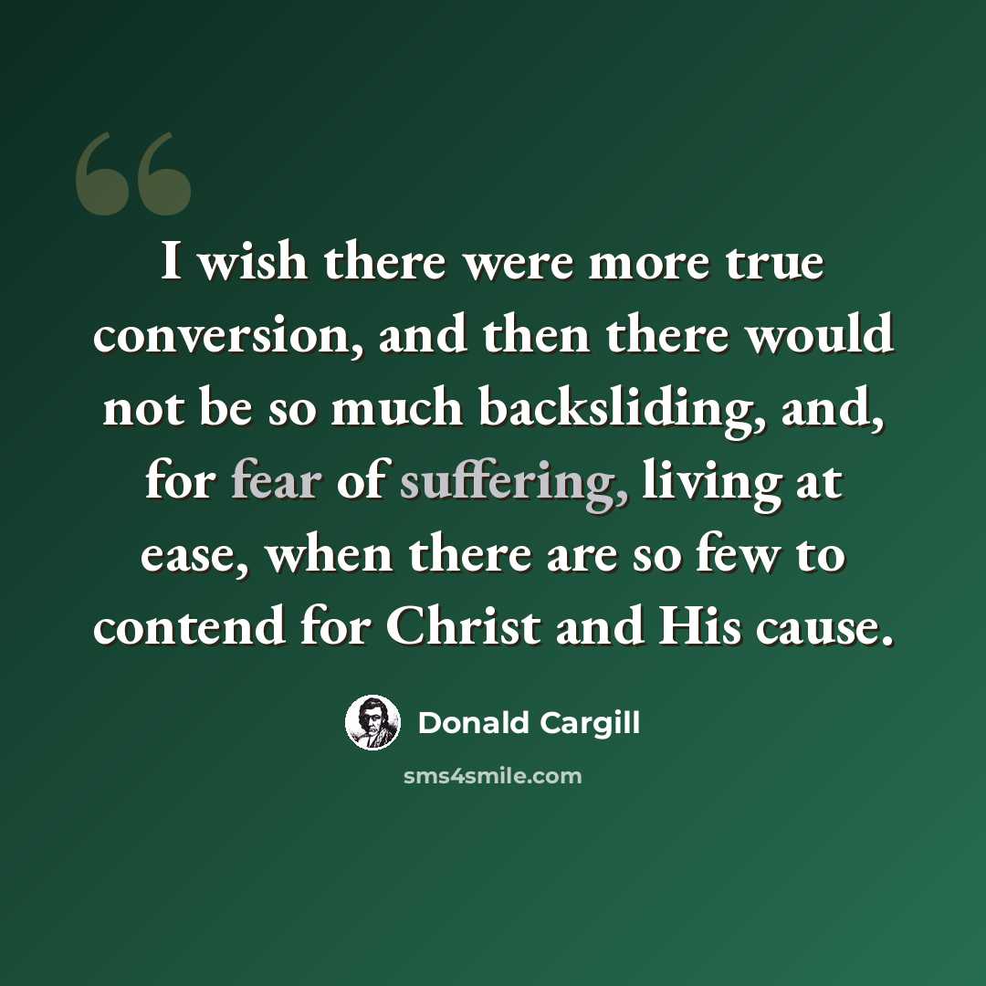 “I wish there were more true conversion, and then there would not be so much backsliding, and, for fear of suffering, living at ease, when there are so few to contend for Christ and His cause.” quote by Donald Cargill