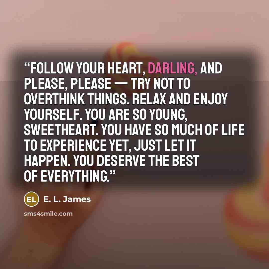 “Follow your heart, darling, and please, please — try not to overthink things. Relax and enjoy yourself. You are so young, sweetheart. You have so much of life to experience yet, just let it happen. You deserve the best of everything.” quote by E. L. James