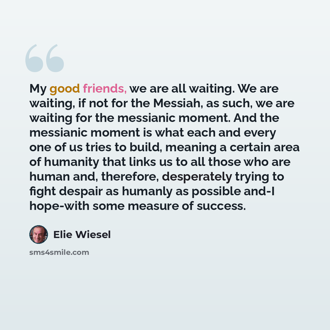 “My good friends, we are all waiting. We are waiting, if not for the Messiah, as such, we are waiting for the messianic moment. And the messianic moment is what each and every one of us tries to build, meaning a certain area of humanity that links us to all those who are human and, therefore…” quote by Elie Wiesel