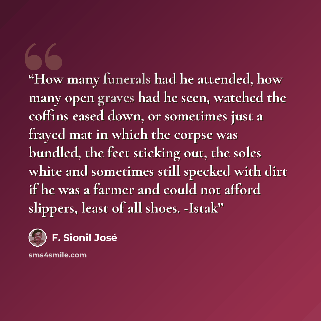 “How many funerals had he attended, how many open graves had he seen, watched the coffins eased down, or sometimes just a frayed mat in which the corpse was bundled, the feet sticking out, the soles white and sometimes still specked with dirt if he was a farmer and could not afford slippers, least…” quote by F. Sionil José