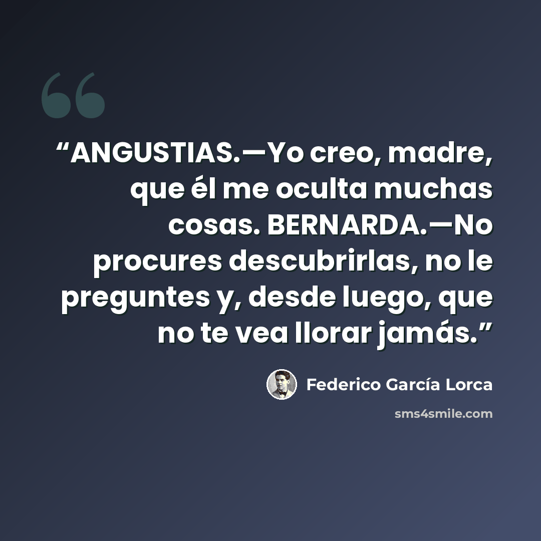 “ANGUSTIAS.—Yo creo, madre, que él me oculta muchas cosas. BERNARDA.—No procures descubrirlas, no le preguntes y, desde luego, que no te vea llorar jamás.” quote by Federico García Lorca