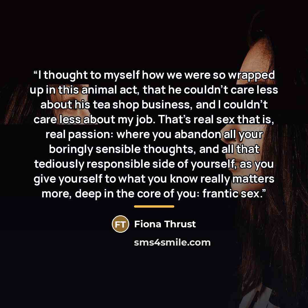 “I thought to myself how we were so wrapped up in this animal act, that he couldn’t care less about his tea shop business, and I couldn’t care less about my job. That’s real sex that is, real passion: where you abandon all your boringly sensible thoughts, and all that tediously responsible side of…” quote by Fiona Thrust