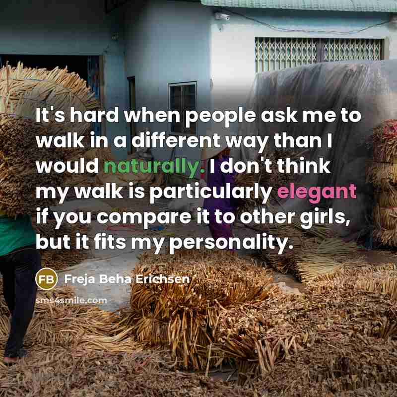 “It's hard when people ask me to walk in a different way than I would naturally. I don't think my walk is particularly elegant if you compare it to other girls, but it fits my personality.” quote by Freja Beha Erichsen