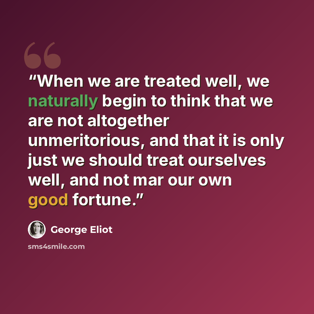 “When we are treated well, we naturally begin to think that we are not altogether unmeritorious, and that it is only just we should treat ourselves well, and not mar our own good fortune.” quote by George Eliot