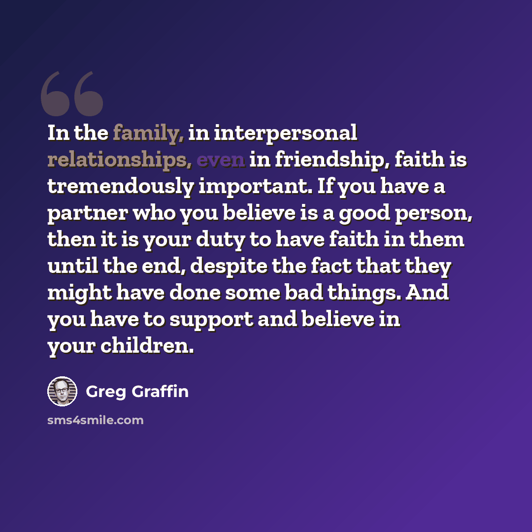 “In the family, in interpersonal relationships, even in friendship, faith is tremendously important. If you have a partner who you believe is a good person, then it is your duty to have faith in them until the end, despite the fact that they might have done some bad things. And you have to support…” quote by Greg Graffin