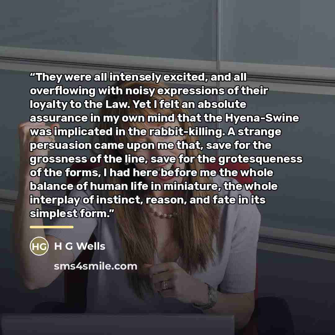 “They were all intensely excited, and all overflowing with noisy expressions of their loyalty to the Law. Yet I felt an absolute assurance in my own mind that the Hyena-Swine was implicated in the rabbit-killing. A strange persuasion came upon me that, save for the grossness of the line, save for…” quote by H G Wells
