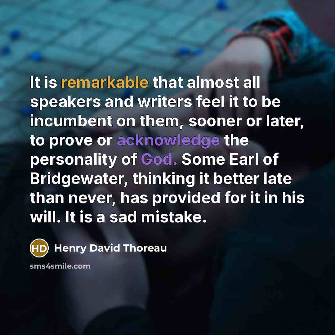 “It is remarkable that almost all speakers and writers feel it to be incumbent on them, sooner or later, to prove or acknowledge the personality of God. Some Earl of Bridgewater, thinking it better late than never, has provided for it in his will. It is a sad mistake.” quote by Henry David Thoreau