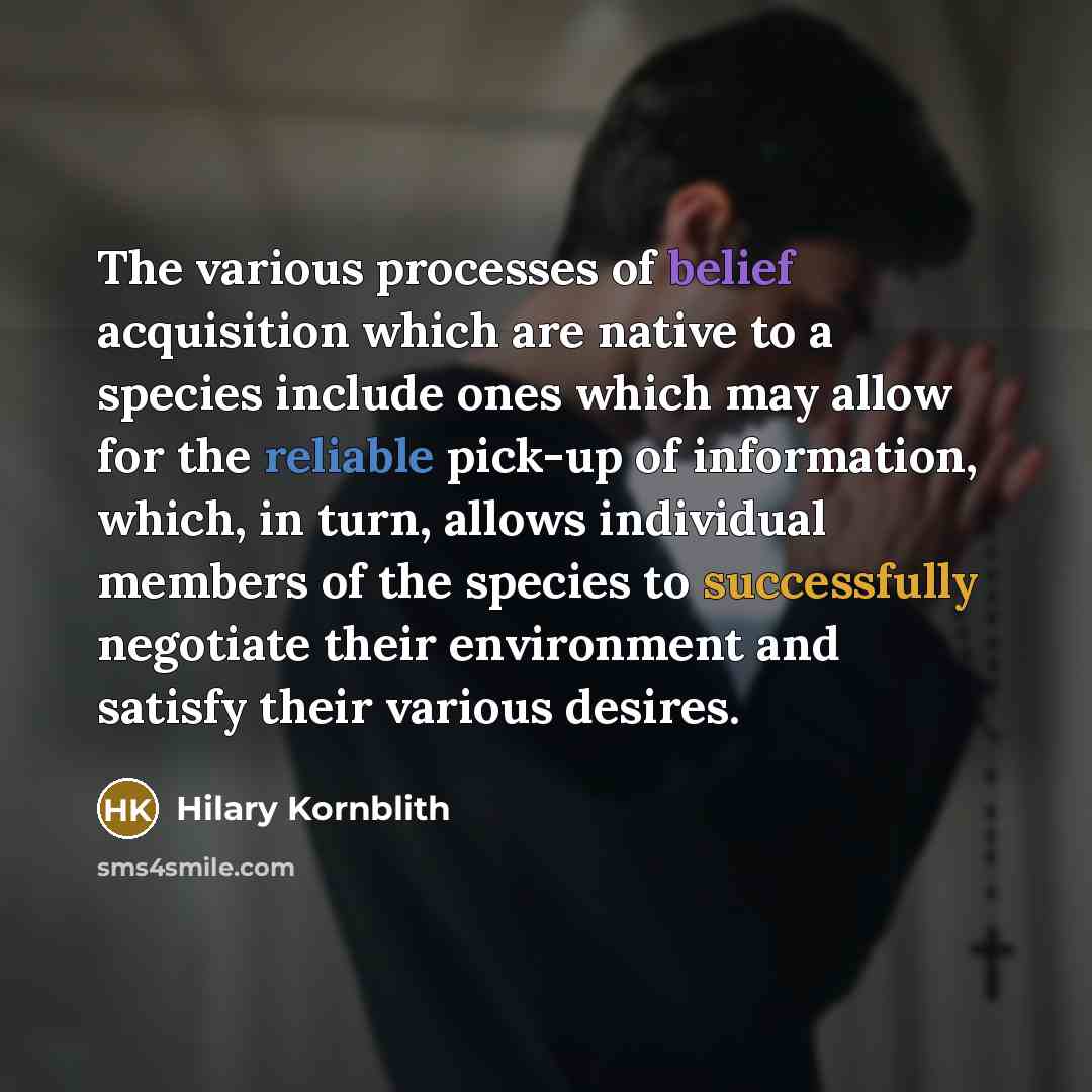 “The various processes of belief acquisition which are native to a species include ones which may allow for the reliable pick-up of information, which, in turn, allows individual members of the species to successfully negotiate their environment and satisfy their various desires.” quote by Hilary Kornblith