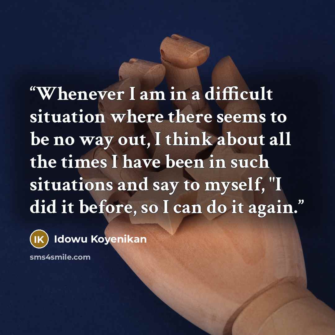 “Whenever I am in a difficult situation where there seems to be no way out, I think about all the times I have been in such situations and say to myself, "I did it before, so I can do it again.” quote by Idowu Koyenikan
