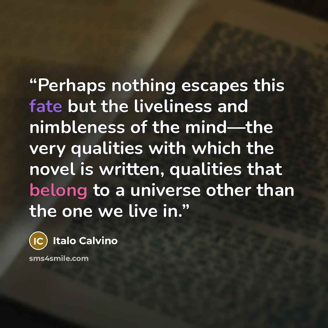 “Perhaps nothing escapes this fate but the liveliness and nimbleness of the mind—the very qualities with which the novel is written, qualities that belong to a universe other than the one we live in.” quote by Italo Calvino