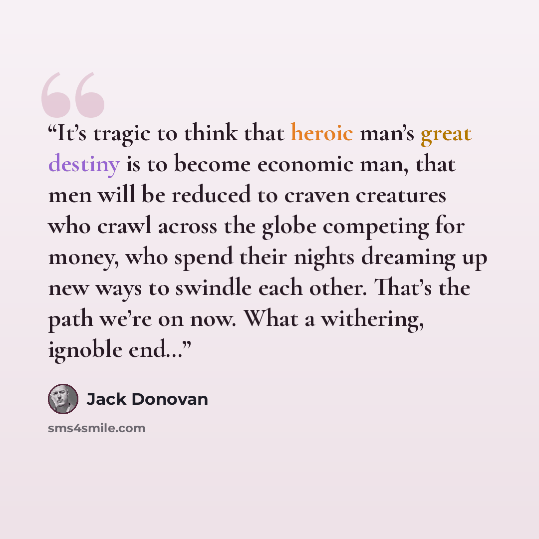 “It’s tragic to think that heroic man’s great destiny is to become economic man, that men will be reduced to craven creatures who crawl across the globe competing for money, who spend their nights dreaming up new ways to swindle each other. That’s the path we’re on now. What a withering, ignoble end…” quote by Jack Donovan
