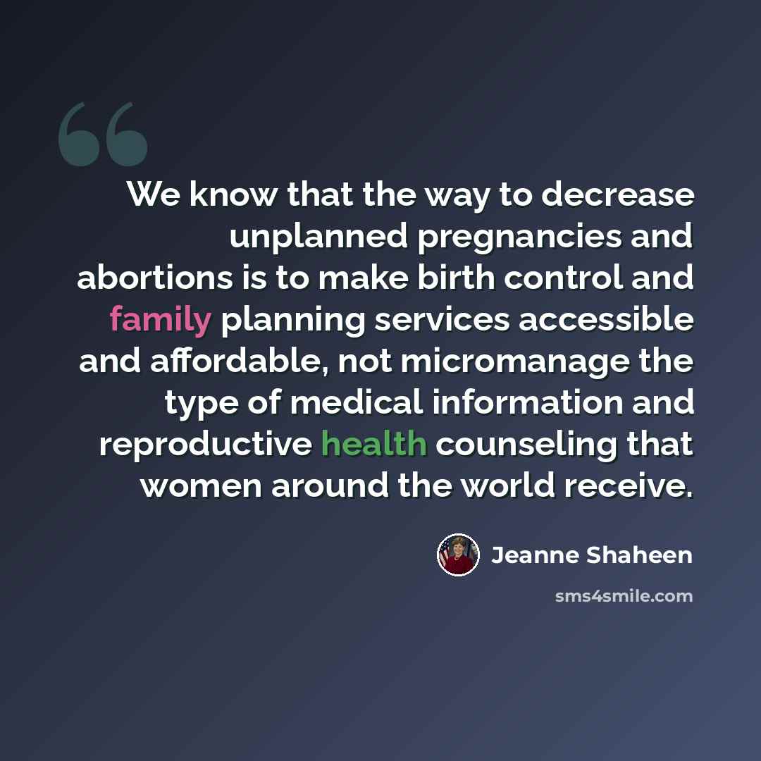 “We know that the way to decrease unplanned pregnancies and abortions is to make birth control and family planning services accessible and affordable, not micromanage the type of medical information and reproductive health counseling that women around the world receive.” quote by Jeanne Shaheen