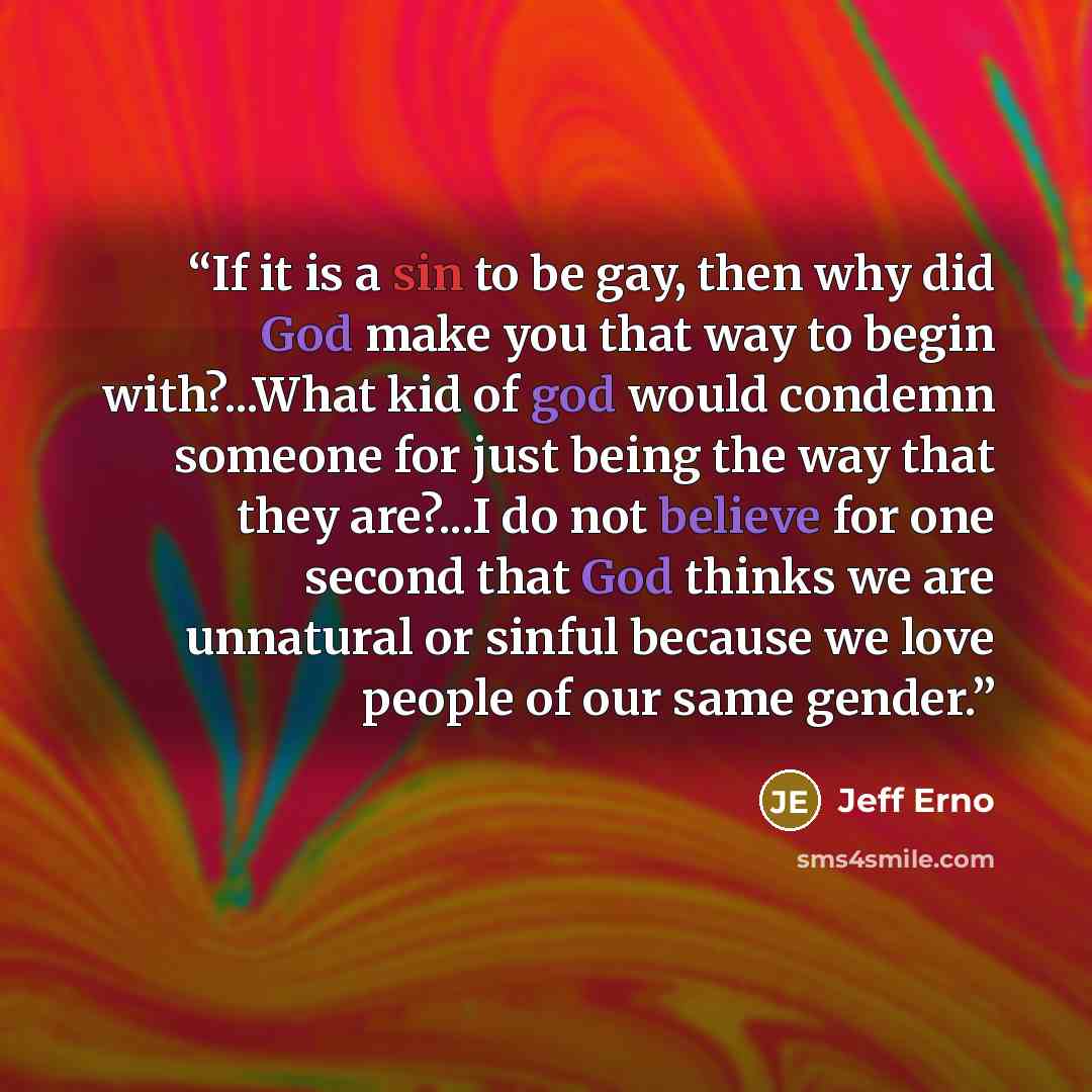 “If it is a sin to be gay, then why did God make you that way to begin with?...What kid of god would condemn someone for just being the way that they are?...I do not believe for one second that God thinks we are unnatural or sinful because we love people of our same gender.” quote by Jeff Erno