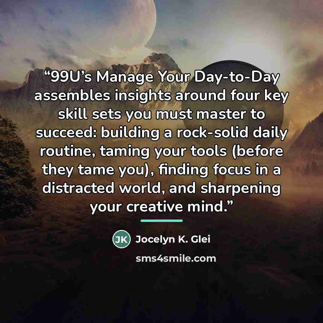 “99U’s Manage Your Day-to-Day assembles insights around four key skill sets you must master to succeed: building a rock-solid daily routine, taming your tools (before they tame you), finding focus in a distracted world, and sharpening your creative mind.” quote by Jocelyn K. Glei