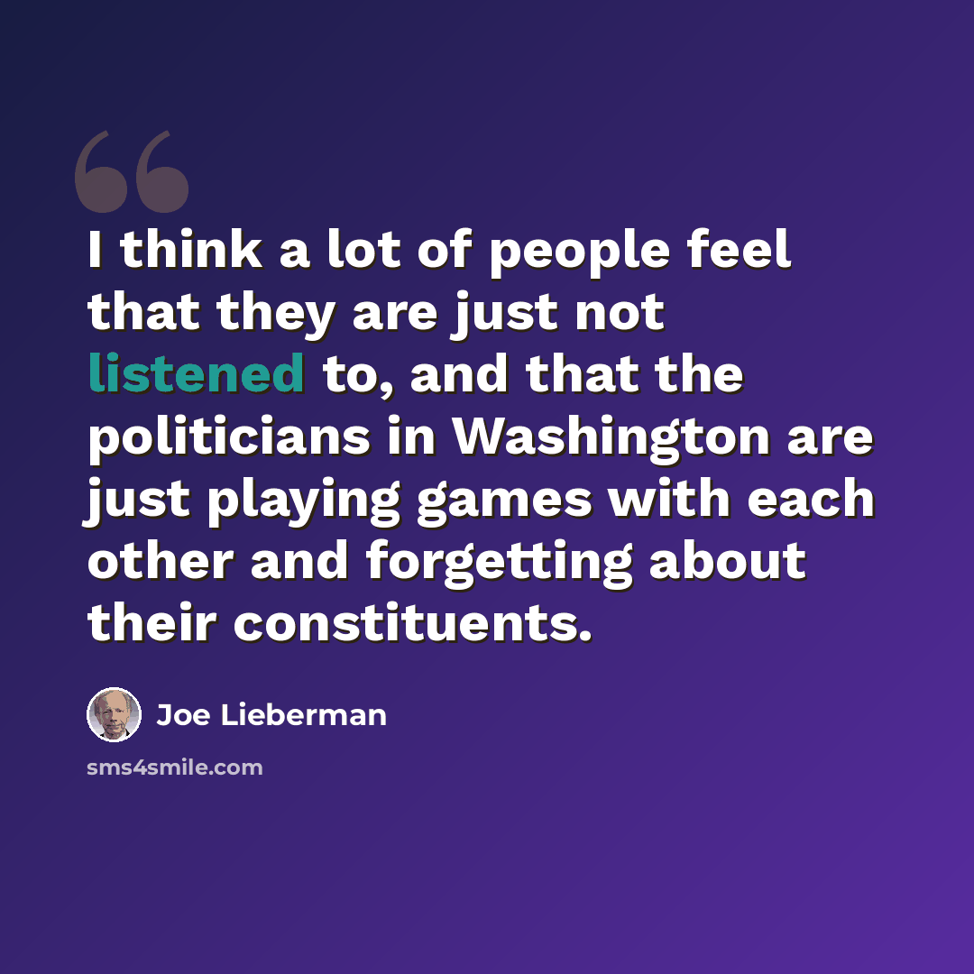“I think a lot of people feel that they are just not listened to, and that the politicians in Washington are just playing games with each other and forgetting about their constituents.” quote by Joe Lieberman