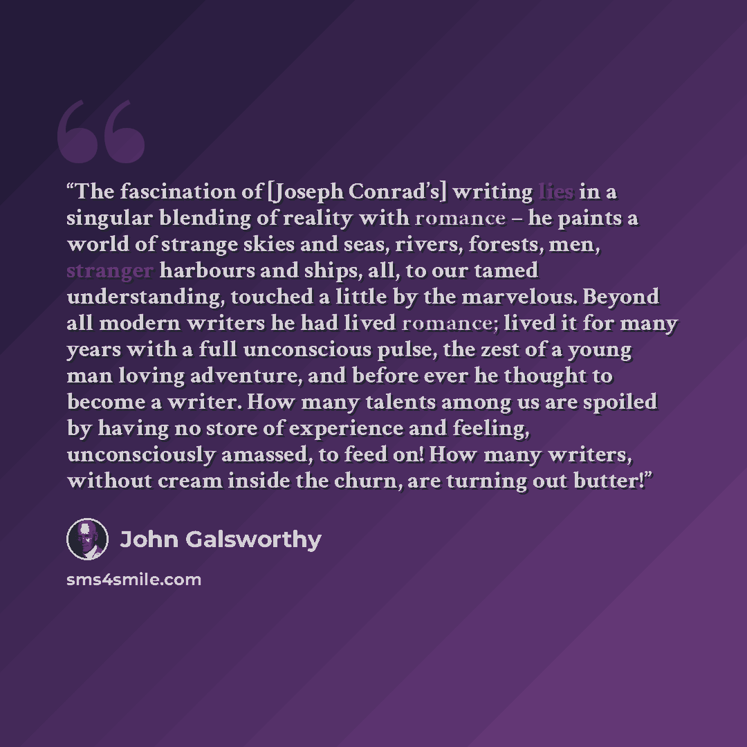 “The fascination of [Joseph Conrad’s] writing lies in a singular blending of reality with romance – he paints a world of strange skies and seas, rivers, forests, men, stranger harbours and ships, all, to our tamed understanding, touched a little by the marvelous. Beyond all modern writers he had…” quote by John Galsworthy