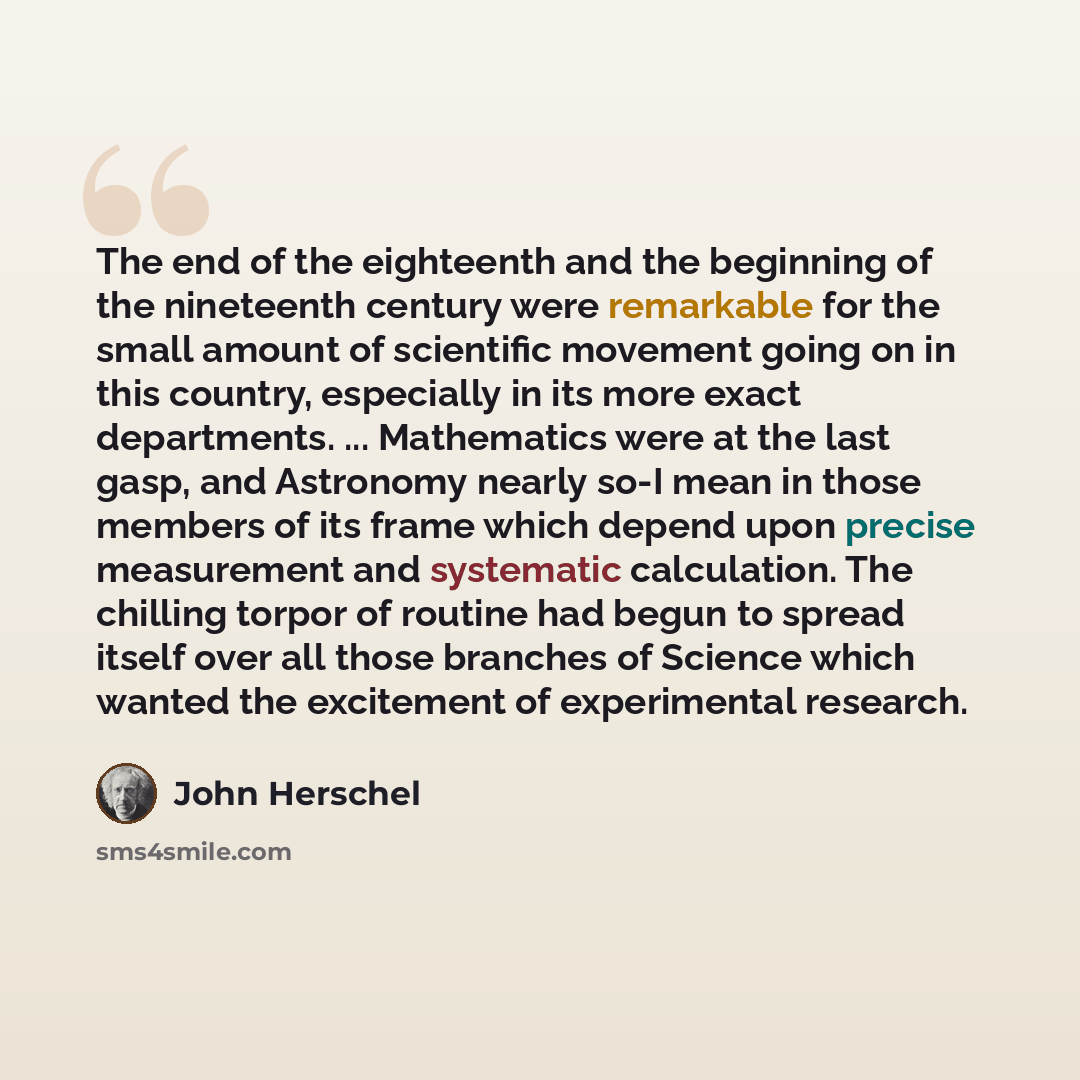 “The end of the eighteenth and the beginning of the nineteenth century were remarkable for the small amount of scientific movement going on in this country, especially in its more exact departments. ... Mathematics were at the last gasp, and Astronomy nearly so-I mean in those members of its frame…” quote by John Herschel