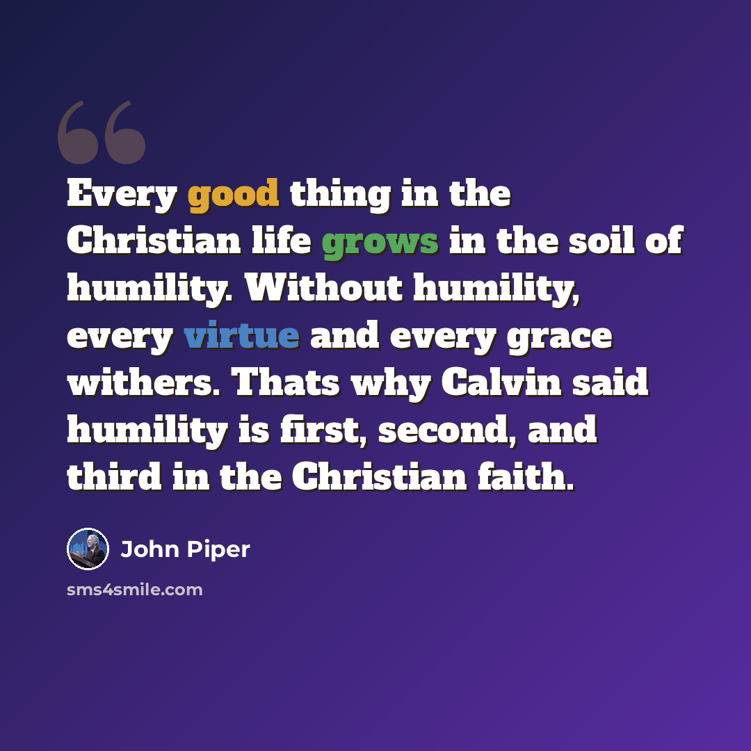 “Every good thing in the Christian life grows in the soil of humility. Without humility, every virtue and every grace withers. Thats why Calvin said humility is first, second, and third in the Christian faith.” quote by John Piper