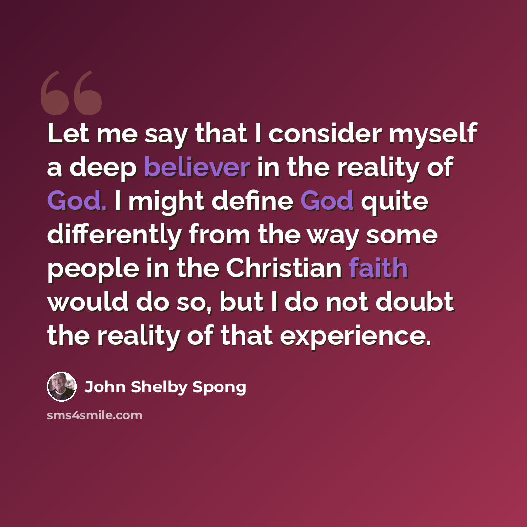 “Let me say that I consider myself a deep believer in the reality of God. I might define God quite differently from the way some people in the Christian faith would do so, but I do not doubt the reality of that experience.” quote by John Shelby Spong