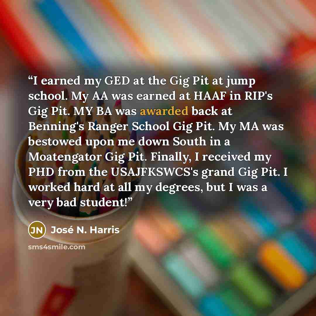 “I earned my GED at the Gig Pit at jump school. My AA was earned at HAAF in RIP's Gig Pit. MY BA was awarded back at Benning's Ranger School Gig Pit. My MA was bestowed upon me down South in a Moatengator Gig Pit. Finally, I received my PHD from the USAJFKSWCS's grand Gig Pit. I worked hard at all…” quote by José N. Harris