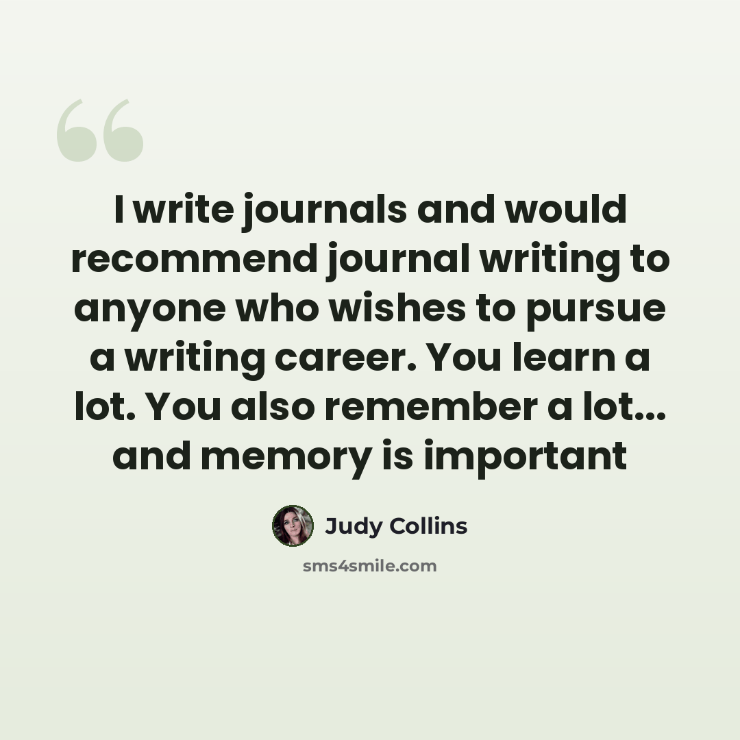 “I write journals and would recommend journal writing to anyone who wishes to pursue a writing career. You learn a lot. You also remember a lot... and memory is important” quote by Judy Collins